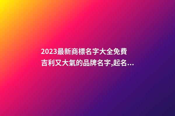 2023最新商標名字大全免費 吉利又大氣的品牌名字,起名之家-第1張-商標起名-玄機派